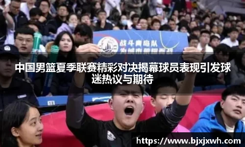 中国男篮夏季联赛精彩对决揭幕球员表现引发球迷热议与期待