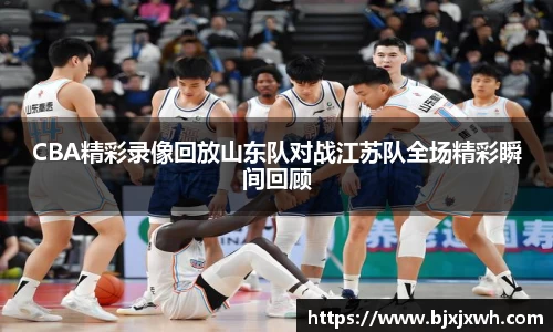 CBA精彩录像回放山东队对战江苏队全场精彩瞬间回顾
