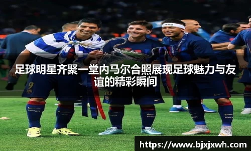 足球明星齐聚一堂内马尔合照展现足球魅力与友谊的精彩瞬间